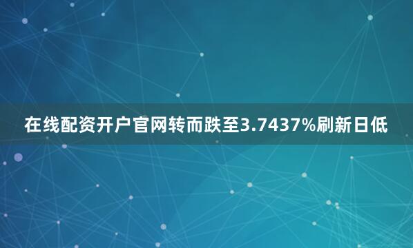 在线配资开户官网转而跌至3.7437%刷新日低