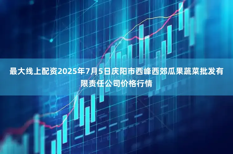 最大线上配资2025年7月5日庆阳市西峰西郊瓜果蔬菜批发有限责任公司价格行情