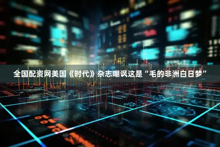 全国配资网美国《时代》杂志嘲讽这是“毛的非洲白日梦”