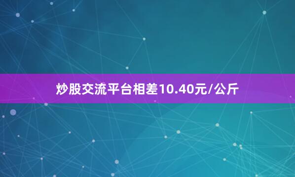 炒股交流平台相差10.40元/公斤