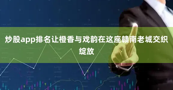 炒股app排名让橙香与戏韵在这座赣南老城交织绽放